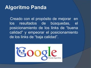 Algoritmo Panda

 Creado con el propósito de mejorar en
 los resultados de búsquedas, el
 posicionamiento de los links de “buena
 calidad” y empeorar el posicionamiento
 de los links de “baja calidad”.
 