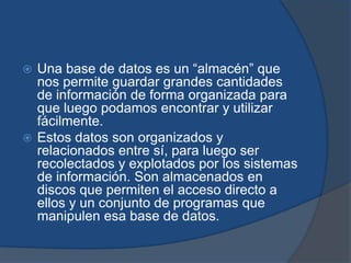  Una base de datos es un “almacén” que
  nos permite guardar grandes cantidades
  de información de forma organizada para
  que luego podamos encontrar y utilizar
  fácilmente.
 Estos datos son organizados y
  relacionados entre sí, para luego ser
  recolectados y explotados por los sistemas
  de información. Son almacenados en
  discos que permiten el acceso directo a
  ellos y un conjunto de programas que
  manipulen esa base de datos.
 