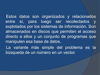Estos datos son organizados y relacionados
entre sí, para luego ser recolectados y
explotados por los sistemas de información. Son
almacenados en discos que permiten el acceso
directo a ellos y un conjunto de programas que
manipulen esa base de datos.
La variante más simple del problema es la
búsqueda de un número en un vector.
 
