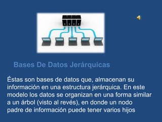 Bases De Datos Jerárquicas

Éstas son bases de datos que, almacenan su
información en una estructura jerárquica. En este
modelo los datos se organizan en una forma similar
a un árbol (visto al revés), en donde un nodo
padre de información puede tener varios hijos
 