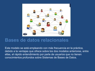 Bases de datos relacionales
Este modelo se está empleando con más frecuencia en la práctica,
debido a la ventajas que ofrece sobre los dos modelos anteriores, entre
ellas, el rápido entendimiento por parte de usuarios que no tienen
conocimientos profundos sobre Sistemas de Bases de Datos.
 