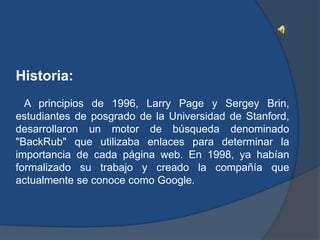 Historia:
  A principios de 1996, Larry Page y Sergey Brin,
estudiantes de posgrado de la Universidad de Stanford,
desarrollaron un motor de búsqueda denominado
"BackRub" que utilizaba enlaces para determinar la
importancia de cada página web. En 1998, ya habían
formalizado su trabajo y creado la compañía que
actualmente se conoce como Google.
 