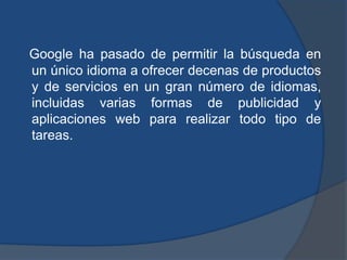 Google ha pasado de permitir la búsqueda en
un único idioma a ofrecer decenas de productos
y de servicios en un gran número de idiomas,
incluidas varias formas de publicidad y
aplicaciones web para realizar todo tipo de
tareas.
 