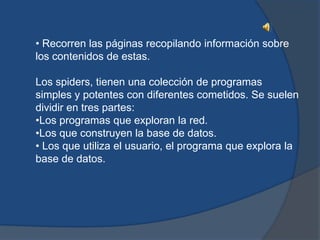 • Recorren las páginas recopilando información sobre
los contenidos de estas.

Los spiders, tienen una colección de programas
simples y potentes con diferentes cometidos. Se suelen
dividir en tres partes:
•Los programas que exploran la red.
•Los que construyen la base de datos.
• Los que utiliza el usuario, el programa que explora la
base de datos.
 
