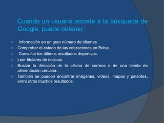 Cuando un usuario accede a la búsqueda de
    Google, puede obtener:
    Información en un gran número de idiomas.
   Comprobar el estado de las cotizaciones en Bolsa.
    Consultar los últimos resultados deportivos.
   Leer titulares de noticias.
   Buscar la dirección de la oficina de correos o de una tienda de
    alimentación cercana.
   También se pueden encontrar imágenes, vídeos, mapas y patentes,
    entre otros muchos resultados.
 