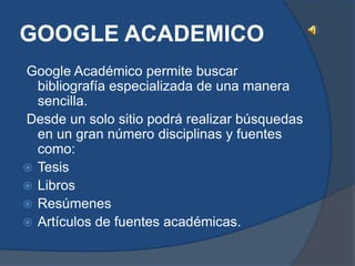 GOOGLE ACADEMICO
Google Académico permite buscar
  bibliografía especializada de una manera
  sencilla.
Desde un solo sitio podrá realizar búsquedas
  en un gran número disciplinas y fuentes
  como:
 Tesis
 Libros
 Resúmenes
 Artículos de fuentes académicas.
 