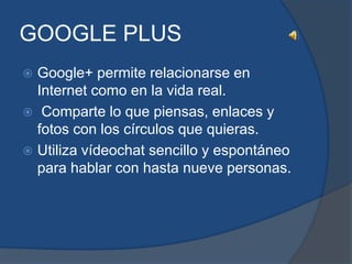 GOOGLE PLUS
 Google+ permite relacionarse en
  Internet como en la vida real.
 Comparte lo que piensas, enlaces y
  fotos con los círculos que quieras.
 Utiliza vídeochat sencillo y espontáneo
  para hablar con hasta nueve personas.
 