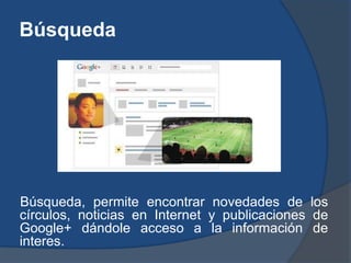 Búsqueda




Búsqueda, permite encontrar novedades de los
círculos, noticias en Internet y publicaciones de
Google+ dándole acceso a la información de
interes.
 