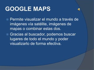 GOOGLE MAPS
 Permite visualizar el mundo a través de
  imágenes vía satélite, imágenes de
  mapas o combinar estas dos.
 Gracias al buscador, podemos buscar
  lugares de todo el mundo y poder
  visualizarlo de forma efectiva.
 