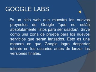 GOOGLE LABS
 Es un sitio web que muestra los nuevos
 proyectos de Google “que no están
 absolutamente listos para ser usados”. Sirve
 como una zona de prueba para los nuevos
 servicios que serán lanzados. Esto es una
 manera en que Google logra despertar
 interés en los usuarios antes de lanzar las
 versiones finales.
 