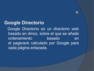 Google Directorio
 Google Directorio es un directorio web
 basado en dmoz, sobre el que se añade
 ordenamiento         basado         en
 el pagerank calculado por Google para
 cada página enlazada.
 