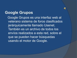 Google Grupos
 Google Grupos es una interfaz web al
 veterano sistema de foros clasificados
 jerárquicamente llamado Usenet.
 También es un archivo de todos los
 envíos realizados a esta red, sobre el
 que se pueden hacer búsquedas
 usando el motor de Google.
 
