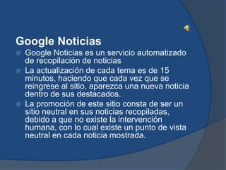 Google Noticias
   Google Noticias es un servicio automatizado
    de recopilación de noticias
   La actualización de cada tema es de 15
    minutos, haciendo que cada vez que se
    reingrese al sitio, aparezca una nueva noticia
    dentro de sus destacados.
   La promoción de este sitio consta de ser un
    sitio neutral en sus noticias recopiladas,
    debido a que no existe la intervención
    humana, con lo cual existe un punto de vista
    neutral en cada noticia mostrada.
 