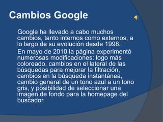 Cambios Google
 Google ha llevado a cabo muchos
 cambios, tanto internos como externos, a
 lo largo de su evolución desde 1998.
 En mayo de 2010 la página experimentó
 numerosas modificaciones: logo más
 coloreado, cambios en el lateral de las
 búsquedas para mejorar la filtración,
 cambios en la búsqueda instantánea,
 cambio general de un tono azul a un tono
 gris, y posibilidad de seleccionar una
 imagen de fondo para la homepage del
 buscador.
 