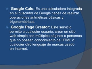    Google Calc: Es una calculadora integrada
    en el buscador de Google capaz de realizar
    operaciones aritméticas básicas y
    trigonométricas.
   Google Page Creator: Este servicio
    permite a cualquier usuario, crear un sitio
    web simple con múltiples páginas a personas
    que no poseen conocimiento de HTML o
    cualquier otro lenguaje de marcas usado
    en Internet.
 
