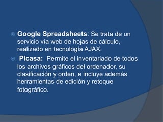    Google Spreadsheets: Se trata de un
    servicio vía web de hojas de cálculo,
    realizado en tecnología AJAX.
   Picasa: Permite el inventariado de todos
    los archivos gráficos del ordenador, su
    clasificación y orden, e incluye además
    herramientas de edición y retoque
    fotográfico.
 