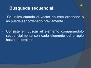 Búsqueda secuencial:
    Se utiliza cuando el vector no está ordenado o
    no puede ser ordenado previamente.

   Consiste en buscar el elemento comparándolo
    secuencialmente con cada elemento del arreglo
    hasta encontrarlo.
 