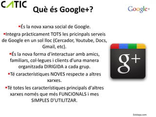 Què és Google+?
         És la nova xarxa social de Google.
 Integra pràcticament TOTS les pricinpals serveis
de Google en un sol lloc (Cercador, Youtube, Docs,
                     Gmail, etc).
    És la nova forma d'interactuar amb amics,
    familiars, col·legues i clients d'una manera
         organitzada DIRIGIDA a cada grup.
   Té característiques NOVES respecte a altres
                       xarxes.
  Té totes les característiques principals d'altres
    xarxes només que més FUNCIONALS i mes
                SIMPLES D'UTILITZAR.

                                                       Existaya.com
 