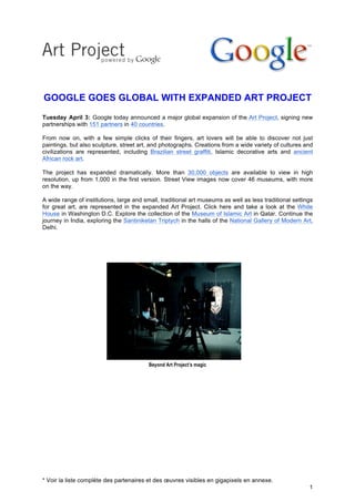GOOGLE GOES GLOBAL WITH EXPANDED ART PROJECT
Tuesday April 3: Google today announced a major global expansion of the Art Project, signing new
partnerships with 151 partners in 40 countries.
	
  
From now on, with a few simple clicks of their fingers, art lovers will be able to discover not just
paintings, but also sculpture, street art, and photographs. Creations from a wide variety of cultures and
civilizations are represented, including Brazilian street graffiti, Islamic decorative arts and ancient
African rock art.
	
  
The project has expanded dramatically. More than 30,000 objects are available to view in high
resolution, up from 1,000 in the first version. Street View images now cover 46 museums, with more
on the way.
	
  
A wide range of institutions, large and small, traditional art museums as well as less traditional settings
for great art, are represented in the expanded Art Project. Click here and take a look at the White
House in Washington D.C. Explore the collection of the Museum of Islamic Art in Qatar. Continue the
journey in India, exploring the Santiniketan Triptych in the halls of the National Gallery of Modern Art,
Delhi.




                                          Beyond Art Project’s magic




* Voir la liste complète des partenaires et des œuvres visibles en gigapixels en annexe.
                                                                                                         1
 