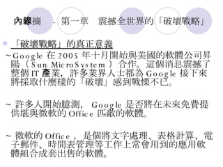 內容摘錄 - 第一章　震撼全世界的「破壞戰略」 「破壞戰略」的真正意義   ~Google 在 2005 年十月開始與美國的軟體公司昇陽（ Sun MicroSystem ）合作。這個消息震撼了整個 IT 產業，許多業界人士都為 Google 接下來將採取什麼樣的「破壞」感到戰慄不已。 ~ 許多人開始臆測， Google 是否將在未來免費提供堪與微軟的 Office 匹敵的軟體。 ~ 微軟的 Office ，是個將文字處理、表格計算、電子郵件、時間表管理等工作上常會用到的應用軟體組合成套出售的軟體。 