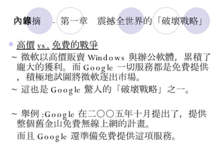 內容摘錄 - 第一章　震撼全世界的「破壞戰略」 高價 vs. 免費的戰爭 ~ 微軟以高價販賣 Windows 與辦公軟體，累積了龐大的獲利。而 Google 一切服務都是免費提供，積極地試圖將微軟逐出市場。 ~ 這也是 Google 驚人的「破壞戰略」之一。 ~ 舉例 :Google 在二○○五年十月提出了，提供整個舊金山免費無線上網的計畫。 而且 Google 還準備免費提供這項服務。 