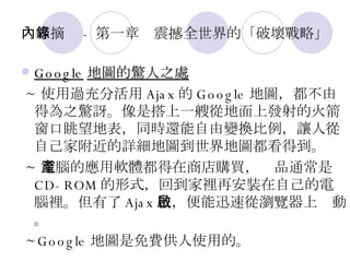 內容摘錄 - 第一章　震撼全世界的「破壞戰略」 Google 地圖的驚人之處 ~ 使用過充分活用 Ajax 的 Google 地圖，都不由得為之驚訝。像是搭上一艘從地面上發射的火箭窗口眺望地表，同時還能自由變換比例，讓人從自己家附近的詳細地圖到世界地圖都看得到。 ~ 電腦的應用軟體都得在商店購買，產品通常是 CD-ROM 的形式，回到家裡再安裝在自己的電腦裡。但有了 Ajax 後，便能迅速從瀏覽器上啟動。 ~Google 地圖是免費供人使用的。 