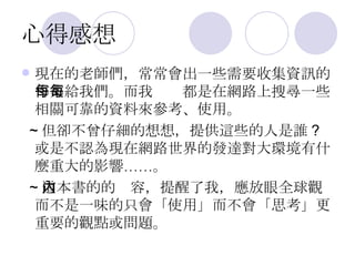 心得感想 現在的老師們，常常會出一些需要收集資訊的作業給我們。而我每每都是在網路上搜尋一些相關可靠的資料來參考、使用。 ~ 但卻不曾仔細的想想，提供這些的人是誰 ? 或是不認為現在網路世界的發達對大環境有什麼重大的影響……。 ~ 這本書的的內容，提醒了我，應放眼全球觀而不是一味的只會「使用」而不會「思考」更重要的觀點或問題。 