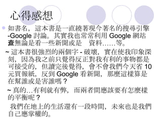 心得感想 如書名，這本書是一直繞著現今著名的搜尋引擎 -Google 討論。其實我也常常利用 Google 網站，無論是看一些新聞或是查資料……等。 ~ 這本書很強烈的兩個字 - 破壞，實在使我印象深刻，因為我之前只覺得反正對我有利的事物都是可接受的，但讀完後覺得，會不會我們今天省 10 元買報紙，反到 Google 看新聞，那麼這樣算是在幫誰或是害誰嗎 ? ~ 真的…有利就有弊，而兩者間應該要有怎麼樣的平衡呢 ? 我們在地上的生活還有一段時間，未來也是我們自己應掌權的。 