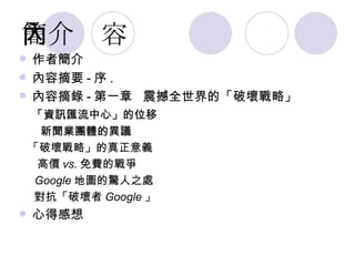 簡介內容 作者簡介 內容摘要 - 序 . 內容摘錄 - 第一章  震撼全世界的「破壞戰略 」 「資訊匯流中心」的位移 新聞業團體的異議 「破壞戰略」的真正意義  高價 vs. 免費的戰爭 Google 地圖的驚人之處 對抗「破壞者 Google 」 心得感想 
