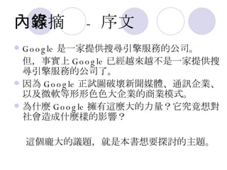 內容摘錄 - 序文 Google 是一家提供搜尋引擎服務的公司。 但，事實上 Google 已經越來越不是一家提供搜尋引擎服務的公司了。  因為 Google 正試圖破壞新聞媒體、通訊企業、以及微軟等形形色色大企業的商業模式。 為什麼 Google 擁有這麼大的力量？它究竟想對社會造成什麼樣的影響？ 這個龐大的議題，就是本書想要探討的主題。 