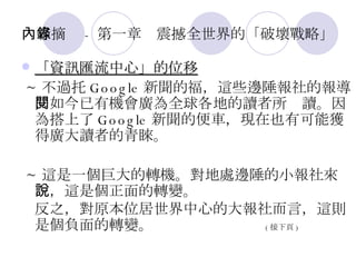 內容摘錄 - 第一章　震撼全世界的「破壞戰略」 「資訊匯流中心」的位移 ~ 不過托 Google 新聞的福，這些邊陲報社的報導，如今已有機會廣為全球各地的讀者所閱讀。因為搭上了 Google 新聞的便車，現在也有可能獲得廣大讀者的青睞。 ~ 這是一個巨大的轉機。對地處邊陲的小報社來說，這是個正面的轉變。 反之，對原本位居世界中心的大報社而言，這則是個負面的轉變。  ( 接下頁 ) 