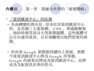 內容摘錄 - 第一章　震撼全世界的「破壞戰略」 「資訊匯流中心」的位移 ~ 負面轉變的理由是 : 原本位居資訊匯流中心的，是美國三大電視網、 CNN 、華盛頓郵報、紐約時報等部分大型新聞媒體。這些媒體可以自由運用資訊，自在地雕塑出他們想要的新聞。 ~ 但如果 Google 新聞能持續向上發展，那麼今後資訊匯流中心將為 Google 所掌握。 Google 的演算法將成為資訊匯流中心，也將成為支配資訊世界的祭司。  
