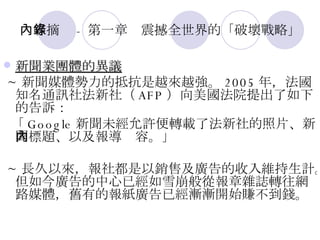 內容摘錄 - 第一章　震撼全世界的「破壞戰略」 新聞業團體的異議 ~ 新聞媒體勢力的抵抗是越來越強。 2005 年，法國知名通訊社法新社（ AFP ）向美國法院提出了如下的告訴： 「 Google 新聞未經允許便轉載了法新社的照片、新聞標題、以及報導內容。」 ~ 長久以來，報社都是以銷售及廣告的收入維持生計。但如今廣告的中心已經如雪崩般從報章雜誌轉往網路媒體，舊有的報紙廣告已經漸漸開始賺不到錢。 
