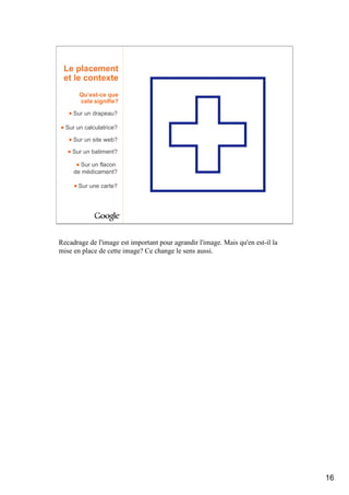 Le placement
 et le contexte
       Qu’est-ce que
       cela signifie?

     Sur un drapeau?

  Sur un calculatrice?

     Sur un site web?

    Sur un batiment?

       Sur un flacon
     de médicament?

       Sur une carte?




Recadrage de l'image est important pour agrandir l'image. Mais qu'en est-il la
mise en place de cette image? Ce change le sens aussi.




                                                                                 16
 