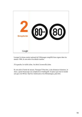 2
     Simplicité




Lorsque le réseau routier national de l'Allemagne simplifié leurs signes dans les
années 1980, ils ont enlevé les détails inutiles.


À la gauche, la vieille icône. Au droit, la nouvelle icône.


Ils ont enlevé l'unité de mesure. Pourquoi? Peut-être, à des distances lointaines, le
«km», ajoute beaucoup à la complexité et l'ambiguïté. Et parce que tout le monde
sait que c'est 80 km. Sauf les Américains et les Britanniques, peut-être.




                                                                                        19
 