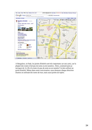Takeaways

  Never stop tweaking




A Bangalore, en Inde, les points d'intérêt sont très importants sur une carte, car la
plupart des routes n'ont pas de noms ou de numéros. Alors, comment puis-je
naviguer de A à B si la route n'a pas de nom ou un numéro? Je dois utiliser un
point d'intérêt. Même dans notre conversation, nous donnons chaque direction
d'autres en utilisant des noms de rues, mais aussi points de repère.




                                                                                        24
 