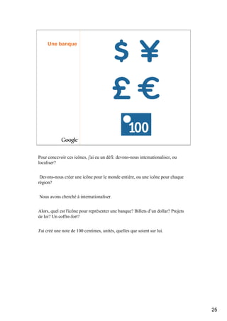 Une banque




Pour concevoir ces icônes, j'ai eu un défi: devons-nous internationaliser, ou
localiser?


 Devons-nous créer une icône pour le monde entière, ou une icône pour chaque
région?


Nous avons cherché à internationaliser.


Alors, quel est l'icône pour représenter une banque? Billets d’un dollar? Projets
de loi? Un coffre-fort?


J'ai créé une note de 100 centimes, unités, quelles que soient sur lui.




                                                                                    25
 