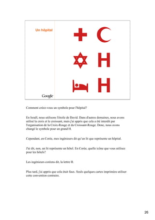 Un hôpital




Comment créez-vous un symbole pour l'hôpital?


En Israël, nous utilisons l'étoile de David. Dans d'autres domaines, nous avons
utilisé la croix et le croissant, mais j'ai appris que cela a été interdit par
l'organisation de la Croix-Rouge et du Croissant-Rouge. Donc, nous avons
changé le symbole pour un grand H.


Cependant, en Corée, mes ingénieurs dit qu’un lit que représente un hôpital.


J'ai dit, non, un lit représente un hôtel. En Corée, quelle icône que vous utilisez
pour les hôtels?


Les ingénieurs coréens dit, la lettre H.


Plus tard, j'ai appris que cela était faux. Seuls quelques cartes imprimées utiliser
cette convention contraire.




                                                                                       26
 