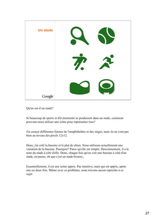 Un stade




Qu'en est-il un stade?


Si beaucoup de sports et d'événements se produisent dans un stade, comment
pouvons-nous utiliser une icône pour représenter tous?


J'ai essayé différentes formes de l'amphithéâtre et des sièges, mais ils ne vont pas
bien au niveau des pixels 12x12.


Donc, j'ai créé la bassine et le plat de chien. Nous utilisons actuellement une
variation de la bassine. Pourquoi? Parce qu'elle est simple. Deuxièmement, il a le
nom du stade à côté d'elle. Donc, chaque fois qu'on voit une bassine à côté d'un
stade, on pense, oh que c'est un stade bizarre,.


Essentiellement, il est une icône appris. Pas intuitive, mais qui est appris, après
une ou deux fois. Même avec ce problème, nous n'avons aucun reproche à ce
sujet.




                                                                                       27
 