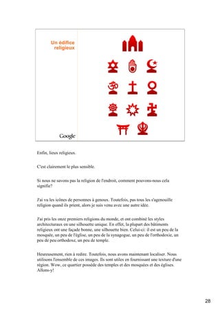 Un édifice
         religieux




Enfin, lieux religieux.


C'est clairement le plus sensible.


Si nous ne savons pas la religion de l'endroit, comment pouvons-nous cela
signifie?


J'ai vu les icônes de personnes à genoux. Toutefois, pas tous les s'agenouille
religion quand ils prient, alors je suis venu avec une autre idée.


J'ai pris les onze premiers religions du monde, et ont combiné les styles
architecturaux en une silhouette unique. En effet, la plupart des bâtiments
religieux ont une façade bonne, une silhouette bien. Celui-ci: il est un peu de la
mosquée, un peu de l'église, un peu de la synagogue, un peu de l'orthodoxie, un
peu de peu orthodoxe, un peu de temple.


Heureusement, rien à redire. Toutefois, nous avons maintenant localiser. Nous
utilisons l'ensemble de ces images. Ils sont utiles en fournissant une texture d'une
région. Wow, ce quartier possède des temples et des mosquées et des églises.
Allons-y!




                                                                                       28
 
