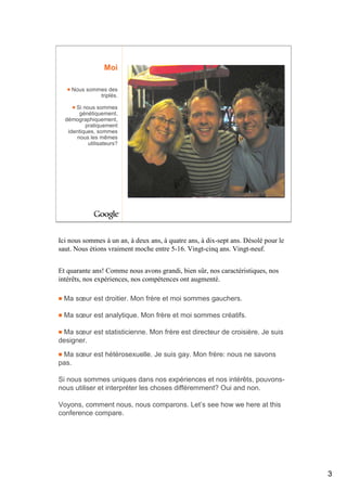 Moi

    Nous sommes des
             triplés.

      Si nous sommes
       génétiquement,
  démographiquement,
          pratiquement
   identiques, sommes
      nous les mêmes
           utilisateurs?




Ici nous sommes à un an, à deux ans, à quatre ans, à dix-sept ans. Désolé pour le
saut. Nous étions vraiment moche entre 5-16. Vingt-cinq ans. Vingt-neuf.


Et quarante ans! Comme nous avons grandi, bien sûr, nos caractéristiques, nos
intérêts, nos expériences, nos compétences ont augmenté.

 Ma sœur est droitier. Mon frère et moi sommes gauchers.

 Ma sœur est analytique. Mon frère et moi sommes créatifs.

 Ma sœur est statisticienne. Mon frère est directeur de croisière. Je suis
designer.

 Ma sœur est hétérosexuelle. Je suis gay. Mon frère: nous ne savons
pas.

Si nous sommes uniques dans nos expériences et nos intérêts, pouvons-
nous utiliser et interpréter les choses différemment? Oui and non.

Voyons, comment nous, nous comparons. Let’s see how we here at this
conference compare.




                                                                                    3
 