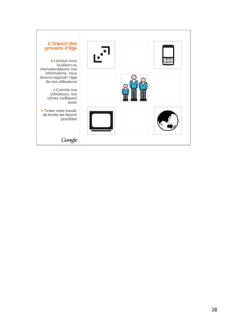 L’impact des
   groupes d’âge

         Lorsque nous
          localison ou
internationalisons nos
    informations, nous
devons regarder l’âge
    de nos utilisateurs

           Comme nos
      utilisateurs, nos
    icônes vieillissent
                  aussi

  Tester votre travail,
 de toutes les façons
            possibles




                          38
 