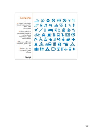 À emporter

  Icônes fournissent
des ancres visuelles
          dans votre
         information

     Icônes efficaces
peuvent accélérer la
        recherche de
  l'information, et la
        mémorisation

  Plus une icône est
complexe, plus il faut
                   lire

     Plus il faut lire,
    moins l’icône est
              efficace




                          39
 