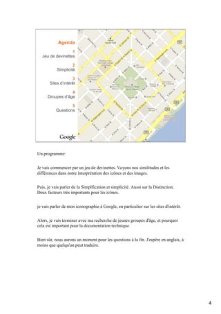 Agenda
                   1
   Jeu de devinettes

                    2
           Simplicité

                    3
       Sites d’intérêt

                  4
      Groupes d’âge

                   5
           Questions




Un programme:


Je vais commencer par un jeu de devinettes. Voyons nos similitudes et les
différences dans notre interprétation des icônes et des images.


Puis, je vais parler de la Simplfication et simplicité. Aussi sur la Distinction.
Deux facteurs très importants pour les icônes.


je vais parler de mon iconographie à Google, en particulier sur les sites d'intérêt.


Alors, je vais terminer avec ma recherche de jeunes groupes d'âge, et pourquoi
cela est important pour la documentation technique.


Bien sûr, nous aurons un moment pour les questions à la fin. J'espère en anglais, à
moins que quelqu'un peut traduire.




                                                                                       4
 