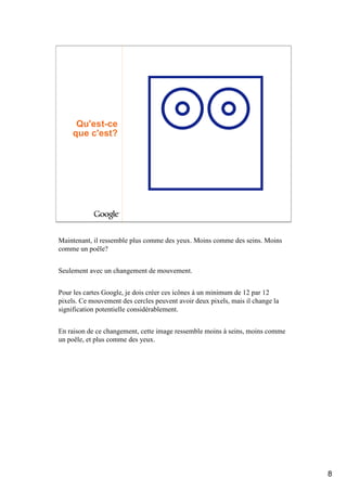 Qu'est-ce
     que c'est?




Maintenant, il ressemble plus comme des yeux. Moins comme des seins. Moins
comme un poêle?


Seulement avec un changement de mouvement.


Pour les cartes Google, je dois créer ces icônes à un minimum de 12 par 12
pixels. Ce mouvement des cercles peuvent avoir deux pixels, mais il change la
signification potentielle considérablement.


En raison de ce changement, cette image ressemble moins à seins, moins comme
un poêle, et plus comme des yeux.




                                                                                8
 