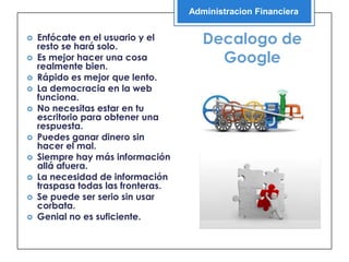 Administracion Financiera


   Enfócate en el usuario y el
    resto se hará solo.
                                       Decalogo de
   Es mejor hacer una cosa
    realmente bien.
                                         Google
   Rápido es mejor que lento.
   La democracia en la web
    funciona.
   No necesitas estar en tu
    escritorio para obtener una
    respuesta.
   Puedes ganar dinero sin
    hacer el mal.
   Siempre hay más información
    allá afuera.
   La necesidad de información
    traspasa todas las fronteras.
   Se puede ser serio sin usar
    corbata.
   Genial no es suficiente.
 
