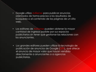 • Google utiliza AdSense para publicar anuncios
  orientados de forma precisa a los resultados de
  búsqueda o al contenido de las páginas de un sitio
  web.

• Los editores de AdSense pueden obtener la mayor
  cantidad de ingresos posible por sus espacios
  publicitarios sin tener que gestionar las relaciones con
  los anunciantes.


• Los grandes editores pueden utilizar la tecnología de
  publicación de anuncios de Google (DFP), que ofrece
  el anuncio de mayor valor que hayan vendido
  directamente a anunciantes o a agencias
  publicitarias.
 