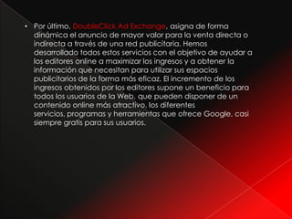 • Por último, DoubleClick Ad Exchange, asigna de forma
  dinámica el anuncio de mayor valor para la venta directa o
  indirecta a través de una red publicitaria. Hemos
  desarrollado todos estos servicios con el objetivo de ayudar a
  los editores online a maximizar los ingresos y a obtener la
  información que necesitan para utilizar sus espacios
  publicitarios de la forma más eficaz. El incremento de los
  ingresos obtenidos por los editores supone un beneficio para
  todos los usuarios de la Web, que pueden disponer de un
  contenido online más atractivo. los diferentes
  servicios, programas y herramientas que ofrece Google, casi
  siempre gratis para sus usuarios.
 