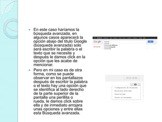  En este caso haríamos la
  búsqueda avanzada, en
  algunos casos aparecerá la
  opción abajo del titulo Google
  (búsqueda avanzada) solo
  será escribir la palabra o el
  texto que se necesite y
  después le damos click en la
  opción que les acabe de
  mencionar.
 Pero en mi caso es de otra
  forma, como se puede
  observar en los pantallazos
  después de escribir la palabra
  o el texto hay una opción que
  se identifica al lado derecho
  de la parte superior de la
  pantalla una perillita o
  rueda, le damos click sobre
  ella y de inmediato arrojara
  unas opciones y entre ellas
  esta Búsqueda avanzada.
 