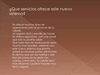 ¿Que servicios ofrece este nuevo
sistema?

 Te ofrece muchos tipos de
 operaciones solo al alcance de tu
 celular.
 Un registro fácil y sencillo de hacer.
 Te ofrece seguridad, con una clave
 que solo tu podrás saber.
 Que todo tipo de operaciones sean
 mucho mas sencillos, además con
 este nuevo sistema que pronto
 estará en muchas partes del mundo,
 lo demás que son las tarjetas y ese
 tipo de cosas ya no serán tan
 usadas, como esto. Tu celular será
 mas eficiente y podrás hacerlo mas
 fácil y seguro.
 